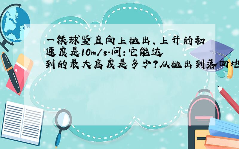 一铁球竖直向上抛出,上升的初速度是10m/s.问:它能达到的最大高度是多少?从抛出到落回地面所用多少时间?