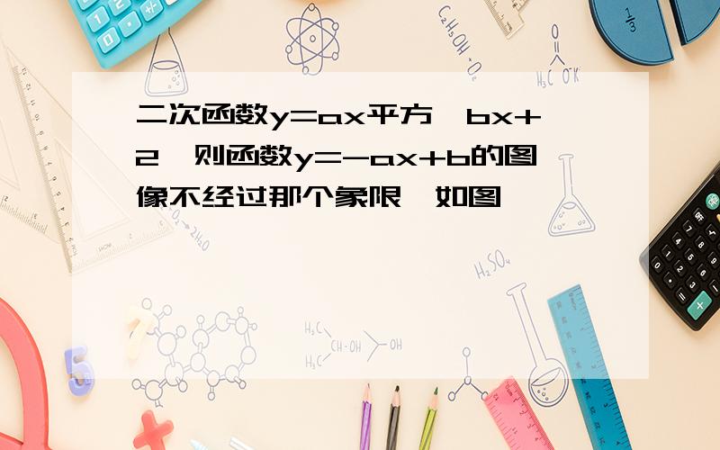 二次函数y=ax平方—bx+2,则函数y=-ax+b的图像不经过那个象限,如图