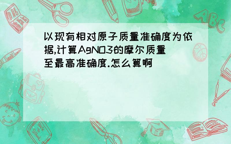 以现有相对原子质量准确度为依据,计算AgNO3的摩尔质量至最高准确度.怎么算啊