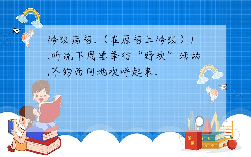 修改病句.（在原句上修改）1.听说下周要举行“野炊”活动,不约而同地欢呼起来.