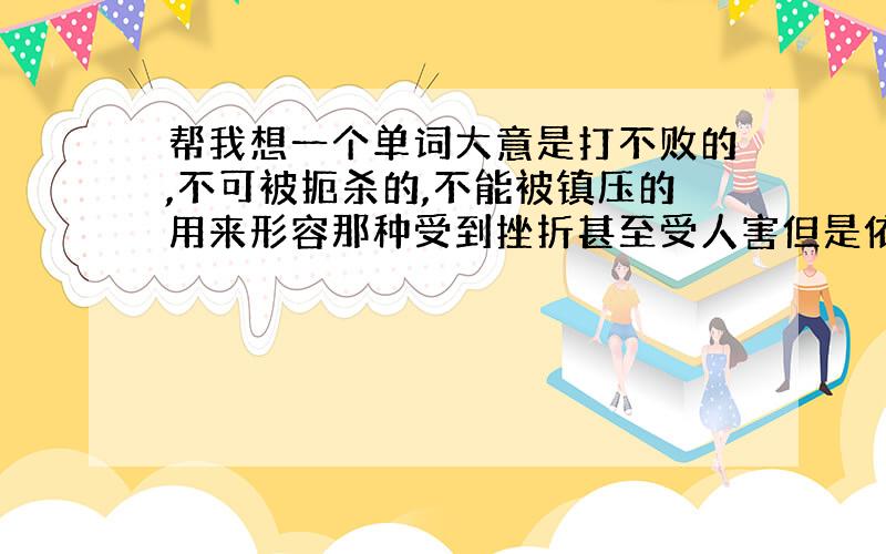 帮我想一个单词大意是打不败的,不可被扼杀的,不能被镇压的用来形容那种受到挫折甚至受人害但是依然顽强活下去的感觉不用直译感