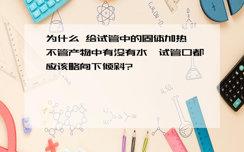 为什么 给试管中的固体加热,不管产物中有没有水,试管口都应该略向下倾斜?