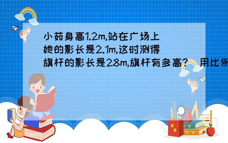 小茹身高1.2m,站在广场上她的影长是2.1m,这时测得旗杆的影长是28m,旗杆有多高?(用比例解）