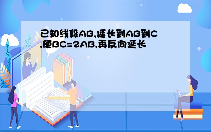 已知线段AB,延长到AB到C,使BC=2AB,再反向延长