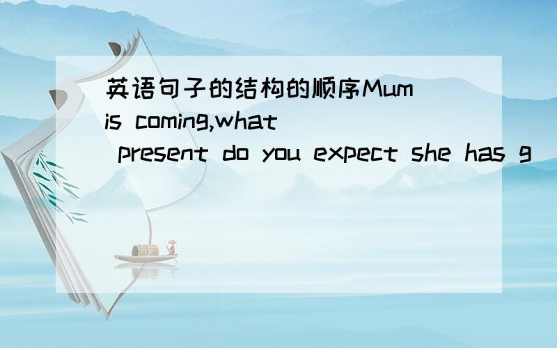 英语句子的结构的顺序Mum is coming,what present do you expect she has g