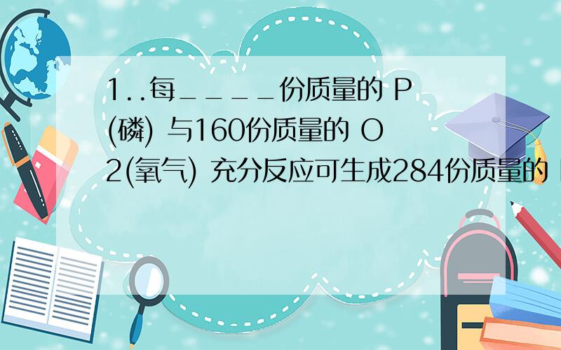 1..每____份质量的 P(磷) 与160份质量的 O2(氧气) 充分反应可生成284份质量的 P2O5 ( 5氧化2