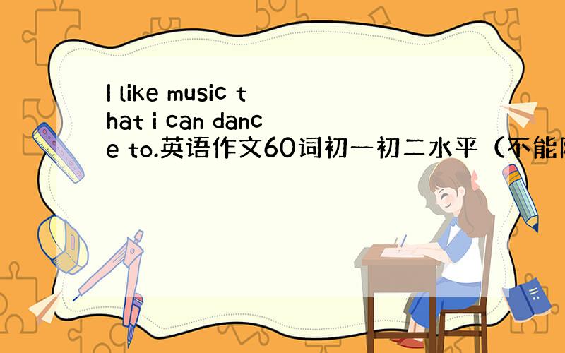 I like music that i can dance to.英语作文60词初一初二水平（不能网上摘抄）急！特别急！