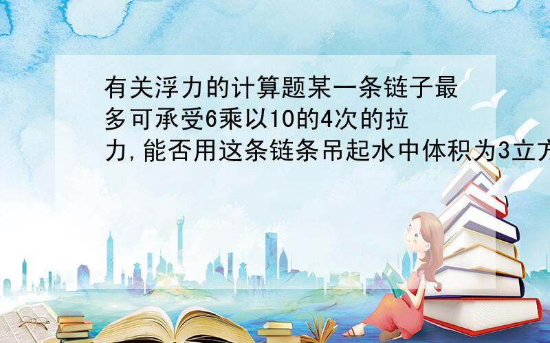 有关浮力的计算题某一条链子最多可承受6乘以10的4次的拉力,能否用这条链条吊起水中体积为3立方米的石快(P石=2.6*1