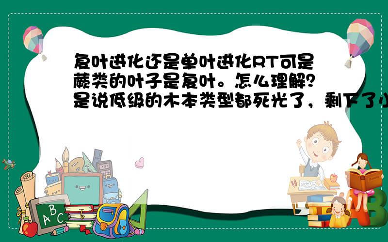 复叶进化还是单叶进化RT可是蕨类的叶子是复叶。怎么理解？是说低级的木本类型都死光了，剩下了小部分草本，有复叶的？