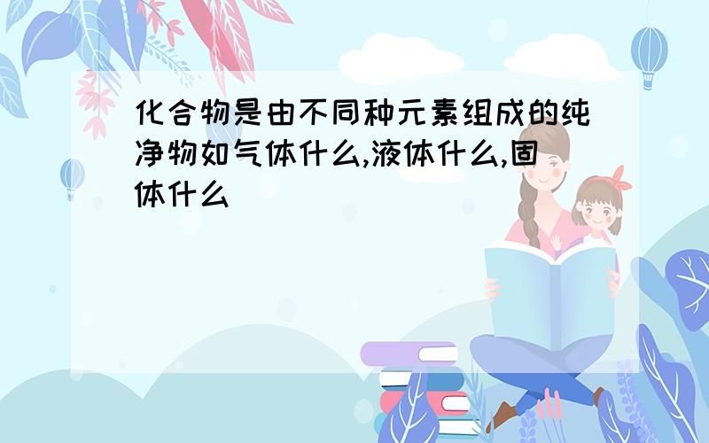 化合物是由不同种元素组成的纯净物如气体什么,液体什么,固体什么