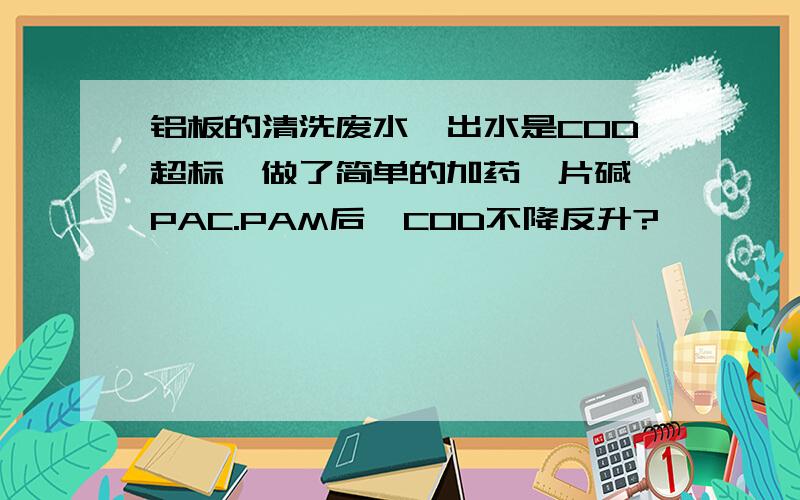 铝板的清洗废水,出水是COD超标,做了简单的加药,片碱,PAC.PAM后,COD不降反升?