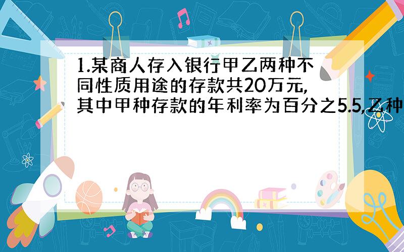 1.某商人存入银行甲乙两种不同性质用途的存款共20万元,其中甲种存款的年利率为百分之5.5,乙种存款的年利率为百分之4.