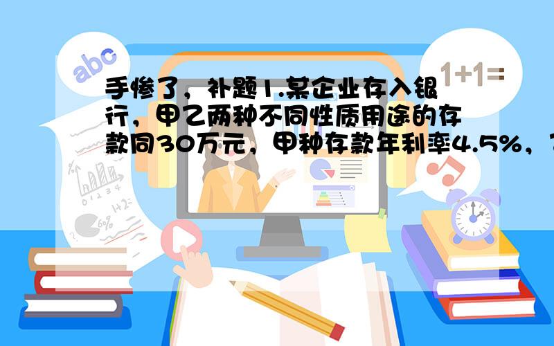 手惨了，补题1.某企业存入银行，甲乙两种不同性质用途的存款同30万元，甲种存款年利率4.5%，乙存款年利率3.5%。利息