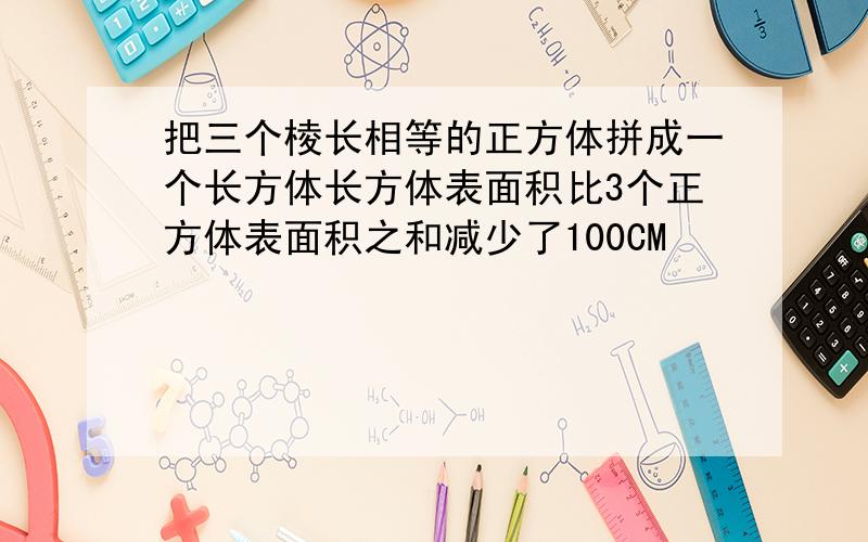 把三个棱长相等的正方体拼成一个长方体长方体表面积比3个正方体表面积之和减少了100CM²