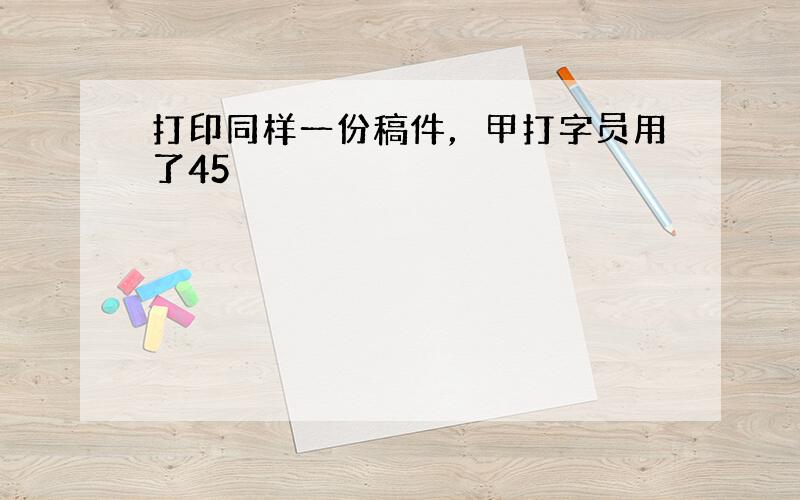 打印同样一份稿件，甲打字员用了45