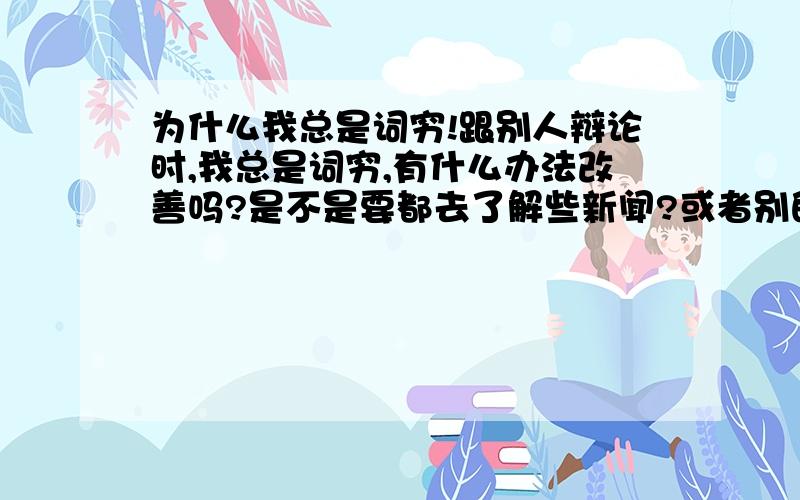 为什么我总是词穷!跟别人辩论时,我总是词穷,有什么办法改善吗?是不是要都去了解些新闻?或者别的?有意着请回答!