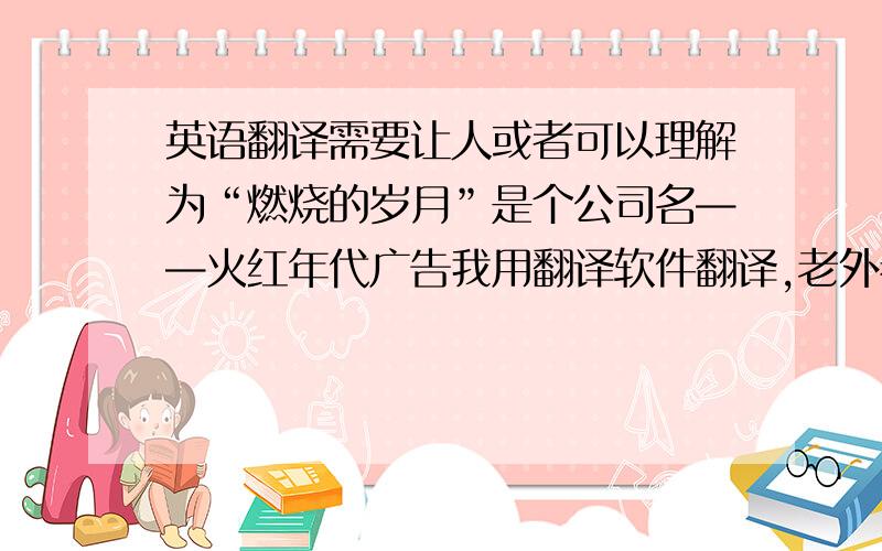 英语翻译需要让人或者可以理解为“燃烧的岁月”是个公司名——火红年代广告我用翻译软件翻译,老外看了说是两个毫不相干的单词