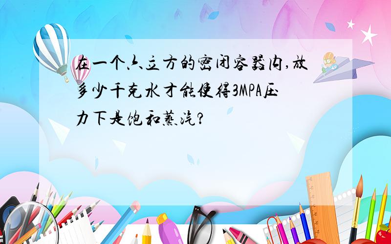 在一个六立方的密闭容器内,放多少千克水才能使得3MPA压力下是饱和蒸汽?