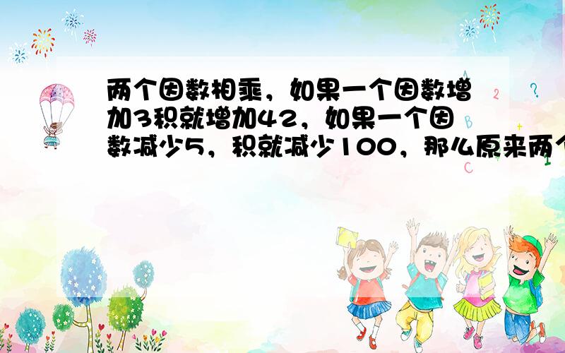 两个因数相乘，如果一个因数增加3积就增加42，如果一个因数减少5，积就减少100，那么原来两个因数的积是*？