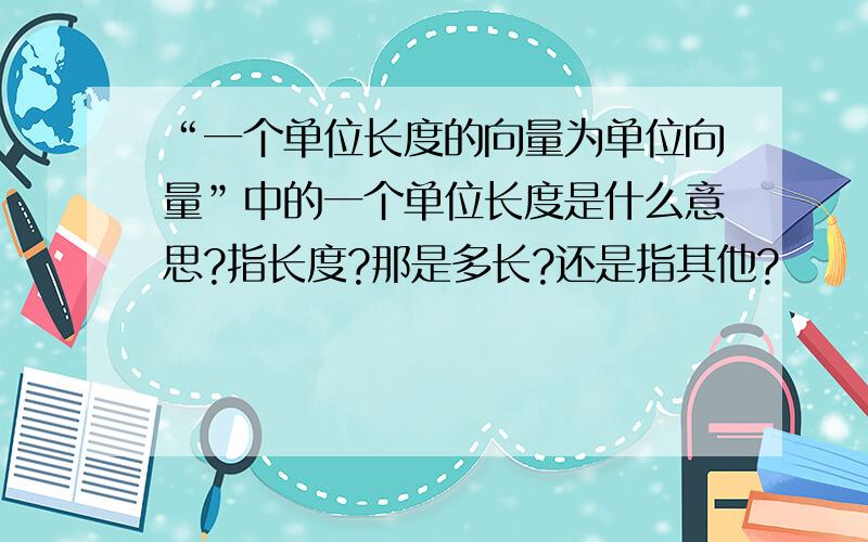 “一个单位长度的向量为单位向量”中的一个单位长度是什么意思?指长度?那是多长?还是指其他?