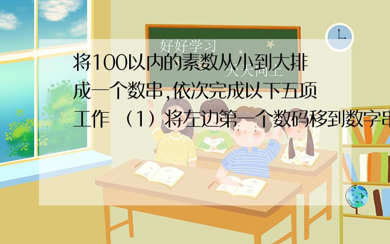 将100以内的素数从小到大排成一个数串,依次完成以下五项工作 （1）将左边第一个数码移到数字串的最