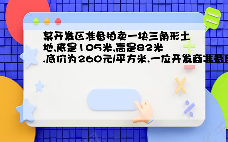 某开发区准备拍卖一块三角形土地,底是105米,高是82米.底价为260元/平方米.一位开发商准备用120万元买下这块土地