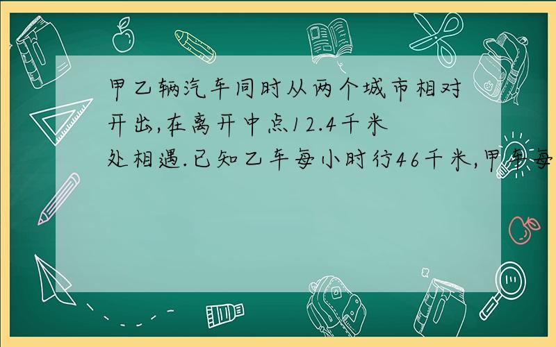 甲乙辆汽车同时从两个城市相对开出,在离开中点12.4千米处相遇.已知乙车每小时行46千米,甲车每小时行54千米.两个城市