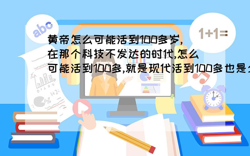 黄帝怎么可能活到100多岁,在那个科技不发达的时代,怎么可能活到100多,就是现代活到100多也是少之又少