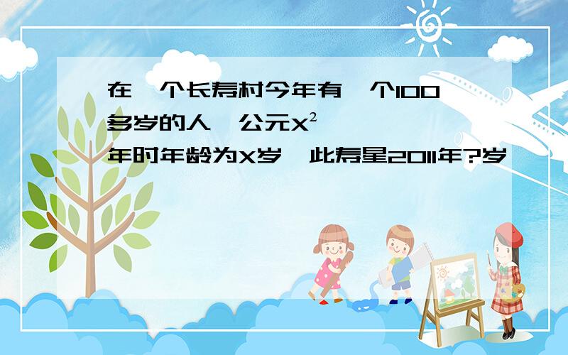 在一个长寿村今年有一个100多岁的人,公元X²年时年龄为X岁,此寿星2011年?岁