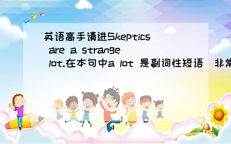 英语高手请进Skeptics are a strange lot.在本句中a lot 是副词性短语(非常的意思)修饰形容