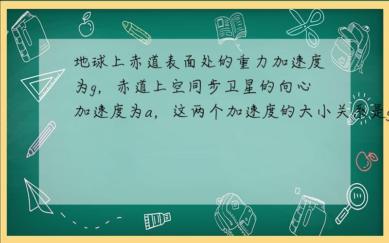 地球上赤道表面处的重力加速度为g，赤道上空同步卫星的向心加速度为a，这两个加速度的大小关系是g______a（填“＞”、