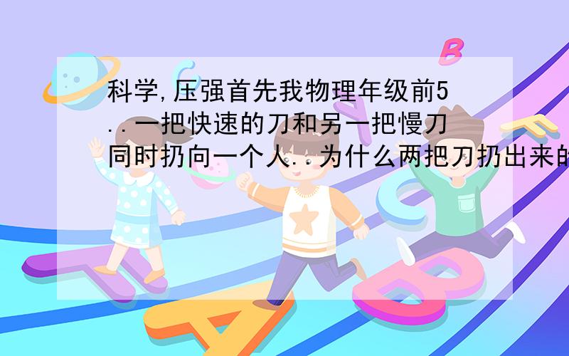 科学,压强首先我物理年级前5..一把快速的刀和另一把慢刀同时扔向一个人..为什么两把刀扔出来的效果不同?难道能和力有关系