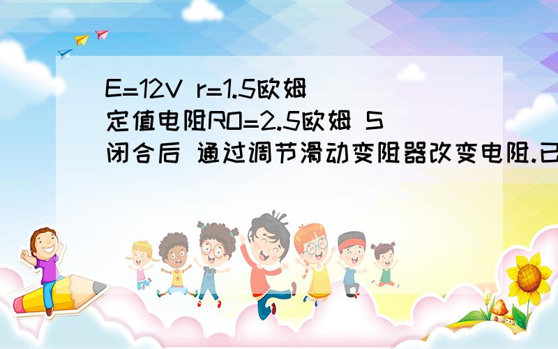 E=12V r=1.5欧姆 定值电阻RO=2.5欧姆 S闭合后 通过调节滑动变阻器改变电阻.已知滑动变阻器最大阻值为10