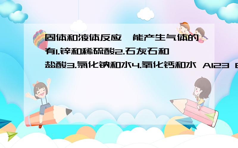 固体和液体反应,能产生气体的有1.锌和稀硫酸2.石灰石和盐酸3.氯化钠和水4.氧化钙和水 A123 B124 C234