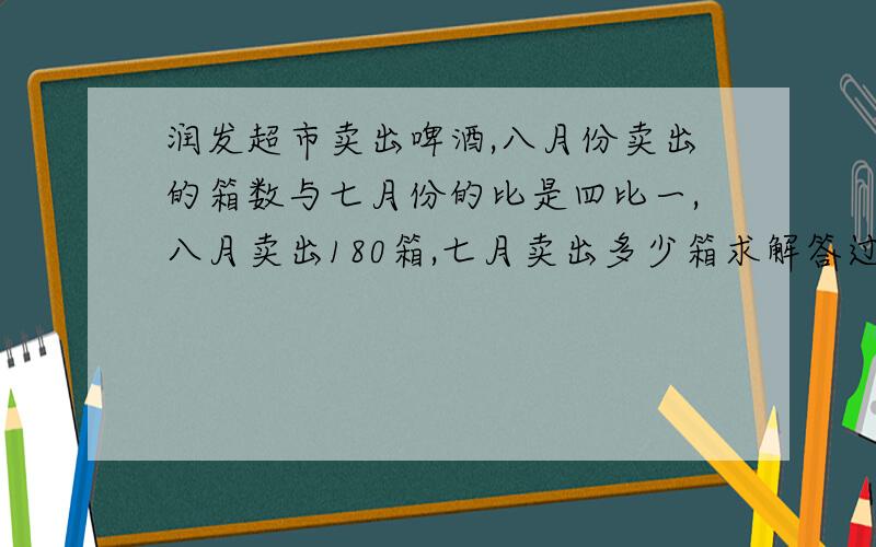 润发超市卖出啤酒,八月份卖出的箱数与七月份的比是四比一,八月卖出180箱,七月卖出多少箱求解答过程