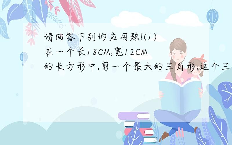 请回答下列的应用题!(1) 在一个长18CM,宽12CM的长方形中,剪一个最大的三角形,这个三角形的面积是多少平方厘米?