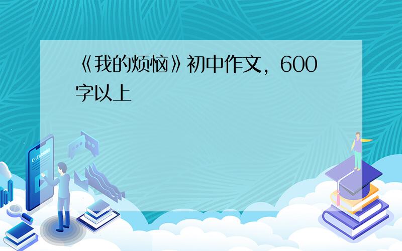 《我的烦恼》初中作文，600字以上