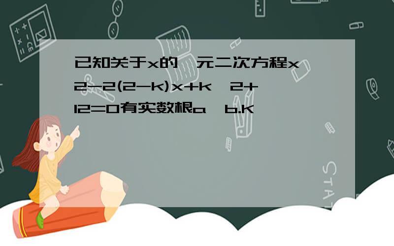 已知关于x的一元二次方程x^2-2(2-k)x+k^2+12=0有实数根a、b.K