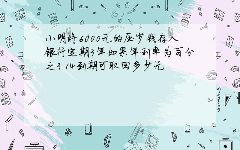 小明将6000元的压岁钱存入银行定期3年如果年利率为百分之3.14到期可取回多少元