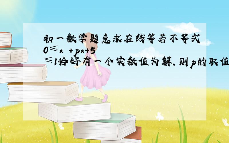 初一数学题急求在线等若不等式0≤x²+px+5≤1恰好有一个实数值为解,则p的取值为A、p＜-2√5或p＞2√