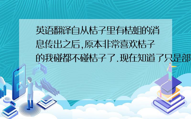 英语翻译自从桔子里有桔蛆的消息传出之后,原本非常喜欢桔子的我碰都不碰桔子了.现在知道了只是部份地区出现虫灾已深埋,和这对