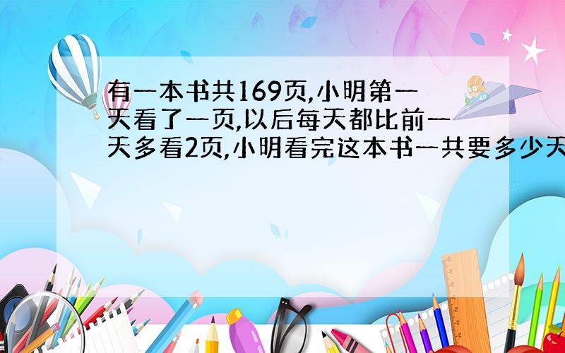 有一本书共169页,小明第一天看了一页,以后每天都比前一天多看2页,小明看完这本书一共要多少天?