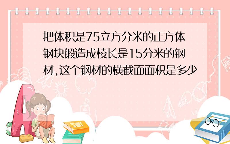 把体积是75立方分米的正方体钢块锻造成棱长是15分米的钢材,这个钢材的横截面面积是多少