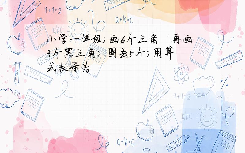 小学一年级；画6个三角‘再画3个黑三角； 圈去5个；用算式表示为