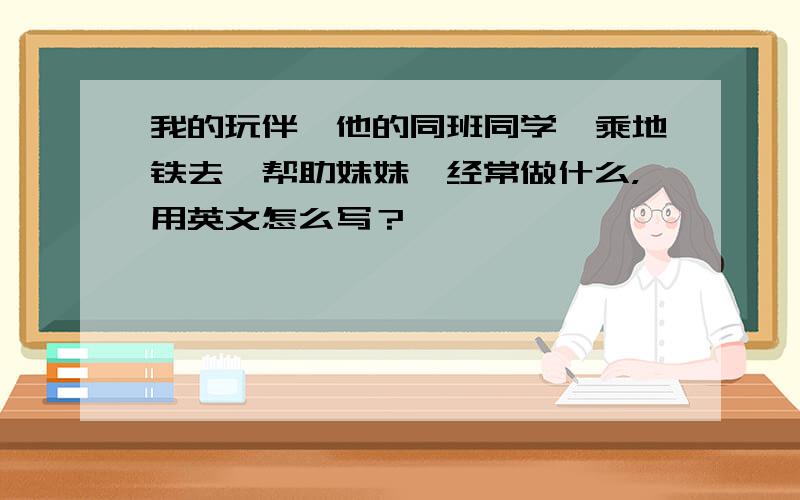 我的玩伴、他的同班同学、乘地铁去、帮助妹妹、经常做什么，用英文怎么写？