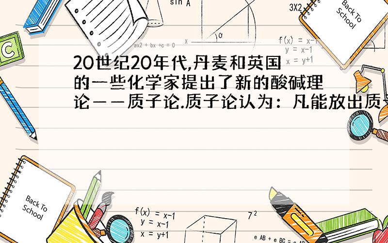 20世纪20年代,丹麦和英国的一些化学家提出了新的酸碱理论——质子论.质子论认为：凡能放出质子（即H+）的分子或离子都是