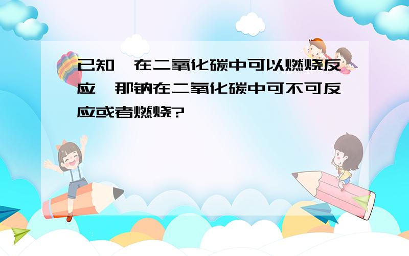 已知镁在二氧化碳中可以燃烧反应,那钠在二氧化碳中可不可反应或者燃烧?