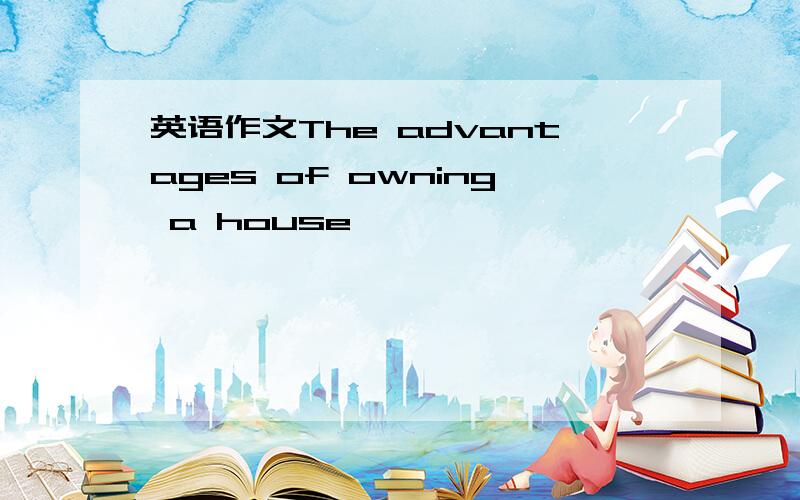 英语作文The advantages of owning a house