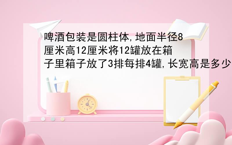 啤酒包装是圆柱体,地面半径8厘米高12厘米将12罐放在箱子里箱子放了3排每排4罐,长宽高是多少