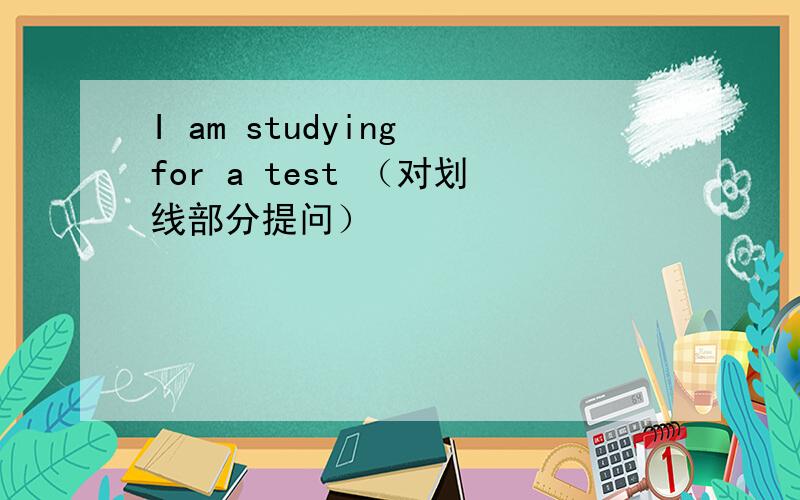 I am studying for a test （对划线部分提问）